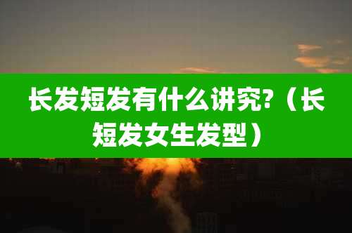 长发短发有什么讲究?(长短发女生发型)