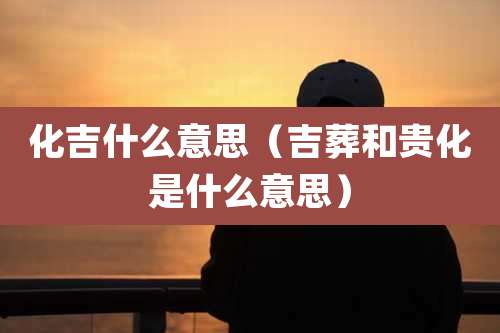 化吉什么意思(吉葬和贵化是什么意思)