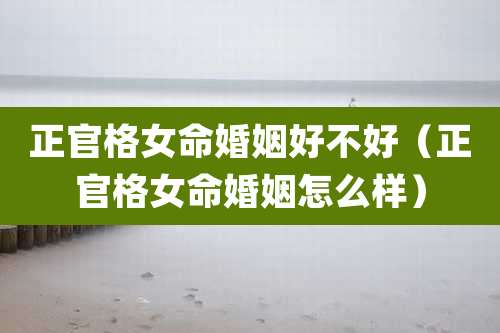 正官格女命婚姻好不好(正官格女命婚姻怎么样)