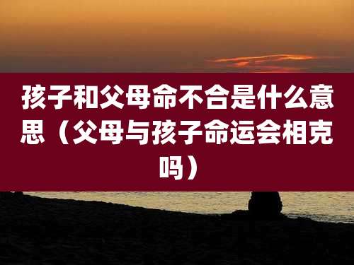 孩子和父母命不合是什么意思(父母与孩子命运会相克吗)