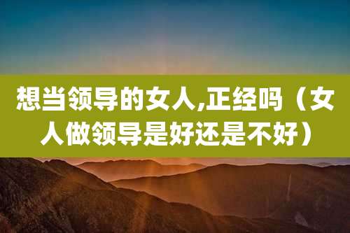 想当领导的女人,正经吗(女人做领导是好还是不好)