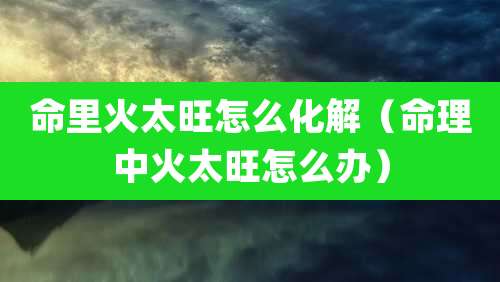 命里火太旺怎么化解(命理中火太旺怎么办)