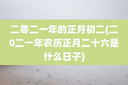 二零二一年的正月初二(二0二一年农历正月二十六是什么日子)
