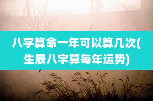 八字算命一年可以算几次(生辰八字算每年运势)