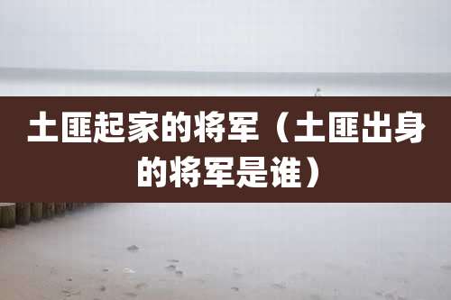 土匪起家的将军(土匪出身的将军是谁)