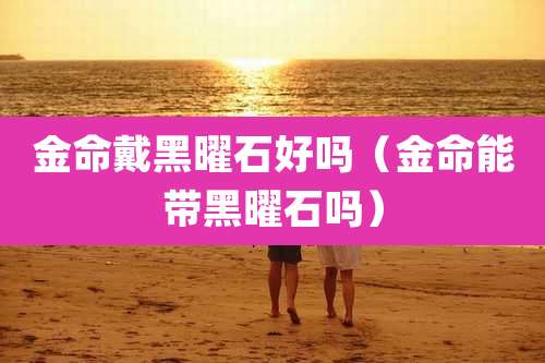 金命戴黑曜石好吗(金命能带黑曜石吗)