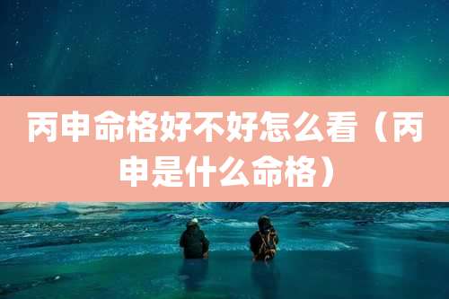 丙申命格好不好怎么看（丙申是什么命格）