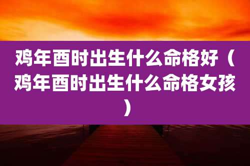 鸡年酉时出生什么命格好（鸡年酉时出生什么命格女孩）