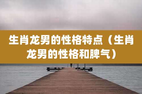 生肖龙男的性格特点（生肖龙男的性格和脾气）