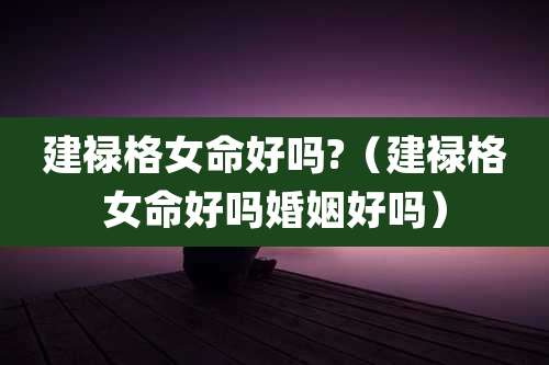 建禄格女命好吗?(建禄格女命好吗婚姻好吗)
