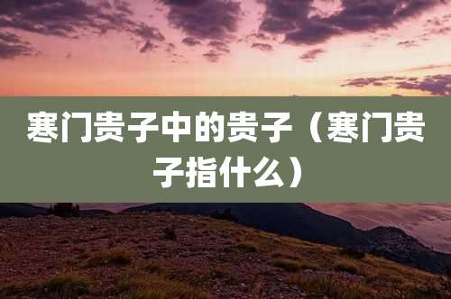 寒门贵子中的贵子（寒门贵子指什么）