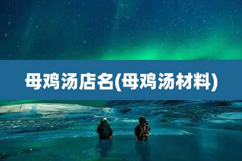 母鸡汤店名(母鸡汤材料)