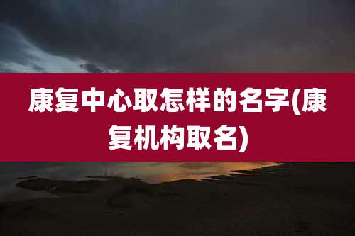康复中心取怎样的名字(康复机构取名)