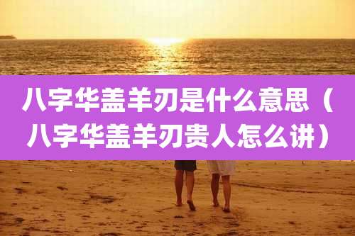 八字华盖羊刃是什么意思（八字华盖羊刃贵人怎么讲）