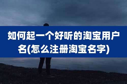 如何起一个好听的淘宝用户名(怎么注册淘宝名字)