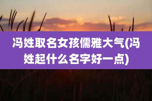 冯姓取名女孩儒雅大气(冯姓起什么名字好一点)