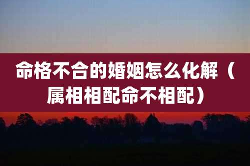 命格不合的婚姻怎么化解(属相相配命不相配)