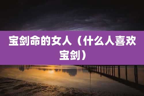 宝剑命的女人（什么人喜欢宝剑）