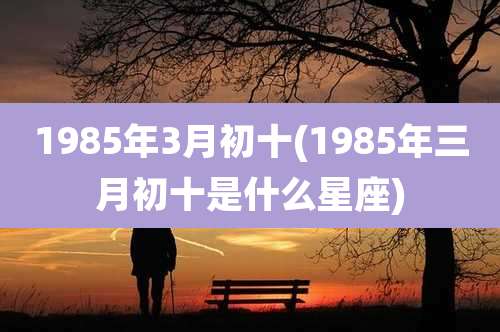 1985年3月初十(1985年三月初十是什么星座)