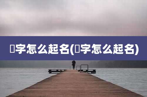 燏字怎么起名(犇字怎么起名)