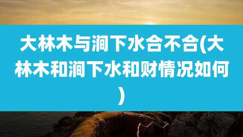 大林木与涧下水合不合(大林木和涧下水和财情况如何)