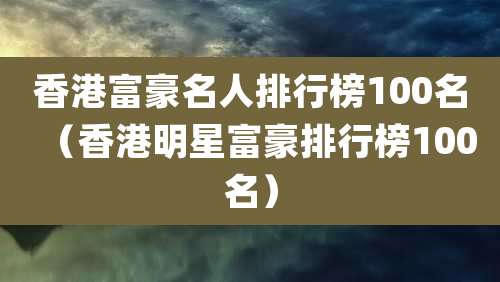香港富豪名人排行榜100名（香港明星富豪排行榜100名）