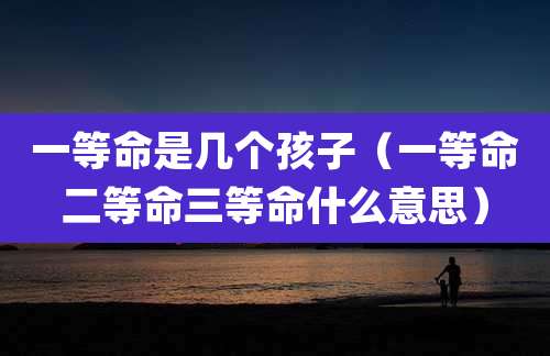 一等命是几个孩子（一等命二等命三等命什么意思）