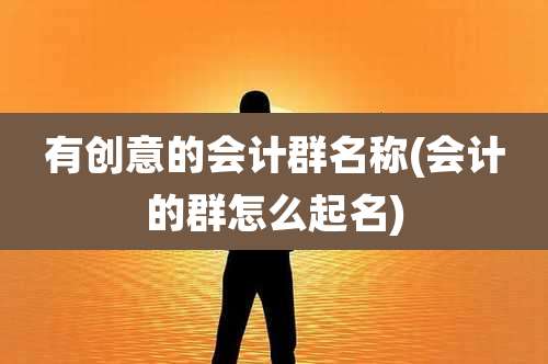 有创意的会计群名称(会计的群怎么起名)