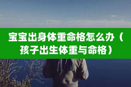 宝宝出身体重命格怎么办（孩子出生体重与命格）