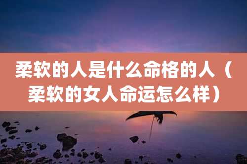 柔软的人是什么命格的人（柔软的女人命运怎么样）