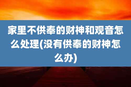 家里不供奉的财神和观音怎么处理(没有供奉的财神怎么办)