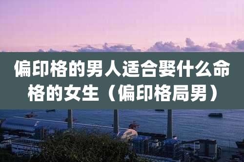 偏印格的男人适合娶什么命格的女生(偏印格局男)