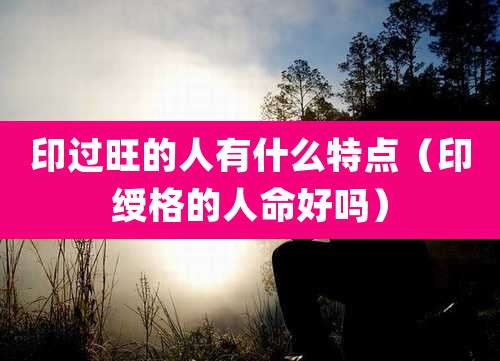 印过旺的人有什么特点（印绶格的人命好吗）