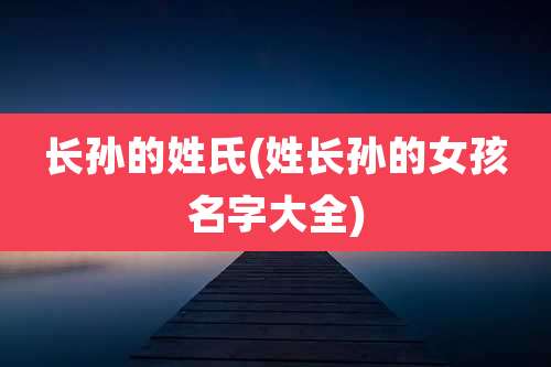 长孙的姓氏(姓长孙的女孩名字大全)