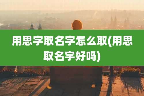 用思字取名字怎么取(用思取名字好吗)