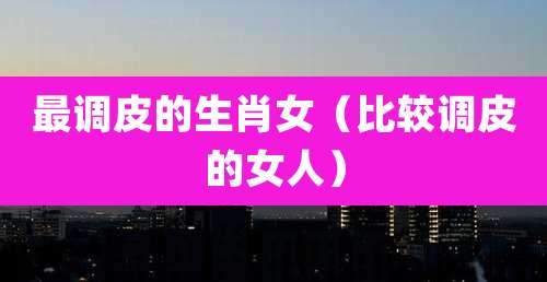 最调皮的生肖女（比较调皮的女人）