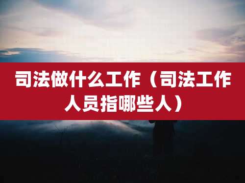 司法做什么工作（司法工作人员指哪些人）