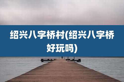 绍兴八字桥村(绍兴八字桥好玩吗)