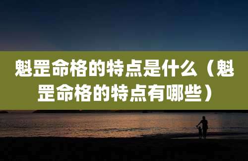 魁罡命格的特点是什么（魁罡命格的特点有哪些）