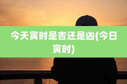 今天寅时是吉还是凶(今日寅时)