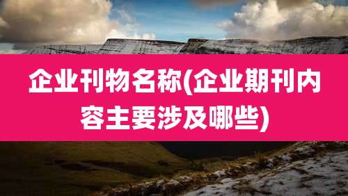 企业刊物名称(企业期刊内容主要涉及哪些)