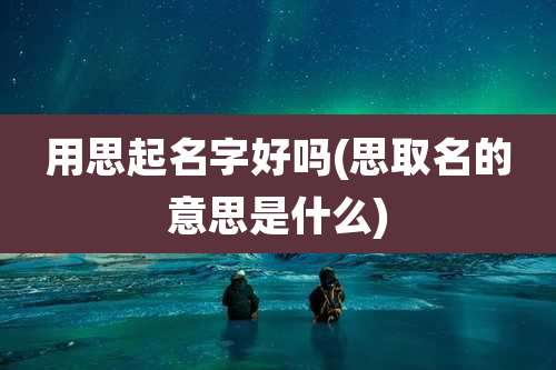 用思起名字好吗(思取名的意思是什么)