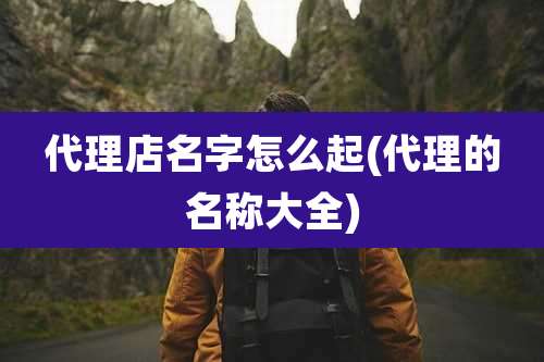 代理店名字怎么起(代理的名称大全)
