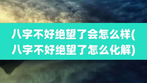 八字不好绝望了会怎么样(八字不好绝望了怎么化解)