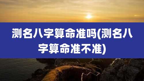 测名八字算命准吗(测名八字算命准不准)