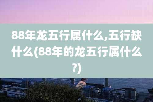 88年龙五行属什么,五行缺什么(88年的龙五行属什么?)