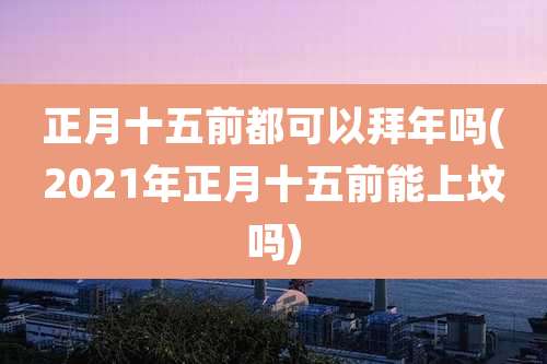 正月十五前都可以拜年吗(2021年正月十五前能上坟吗)