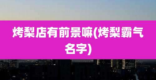 烤梨店有前景嘛(烤梨霸气名字)