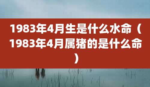 1983年4月生是什么水命（1983年4月属猪的是什么命）