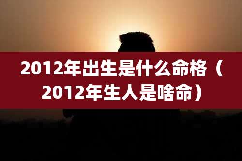 2012年出生是什么命格(2012年生人是啥命)